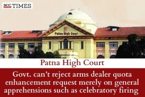 Govt. can’t reject arms dealer quota enhancement request merely on general apprehensions such as celebratory firing: Patna HC